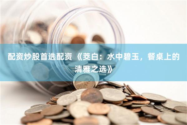 配资炒股首选配资 《茭白：水中碧玉，餐桌上的清雅之选》