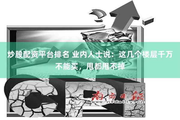 炒股配资平台排名 业内人士说：这几个楼层千万不能买，甩都甩不掉