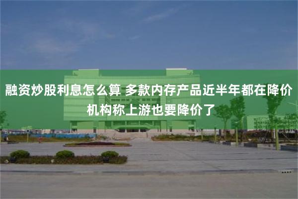融资炒股利息怎么算 多款内存产品近半年都在降价 机构称上游也要降价了