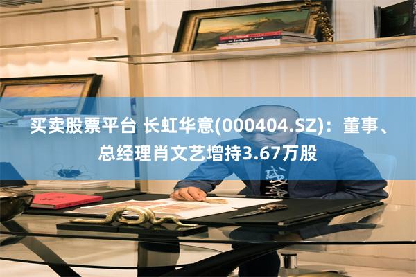 买卖股票平台 长虹华意(000404.SZ)：董事、总经理肖文艺增持3.67万股