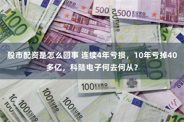 股市配资是怎么回事 连续4年亏损，10年亏掉40多亿，科陆电子何去何从？