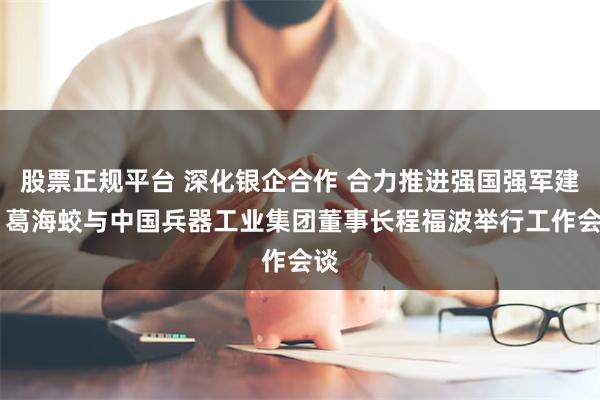 股票正规平台 深化银企合作 合力推进强国强军建设 葛海蛟与中国兵器工业集团董事长程福波举行工作会谈