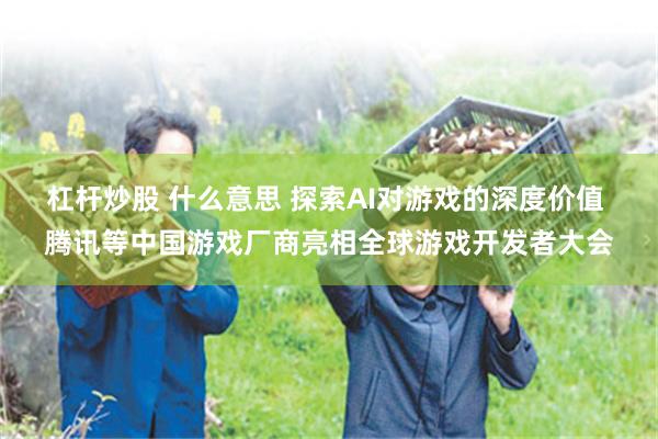 杠杆炒股 什么意思 探索AI对游戏的深度价值 腾讯等中国游戏厂商亮相全球游戏开发者大会