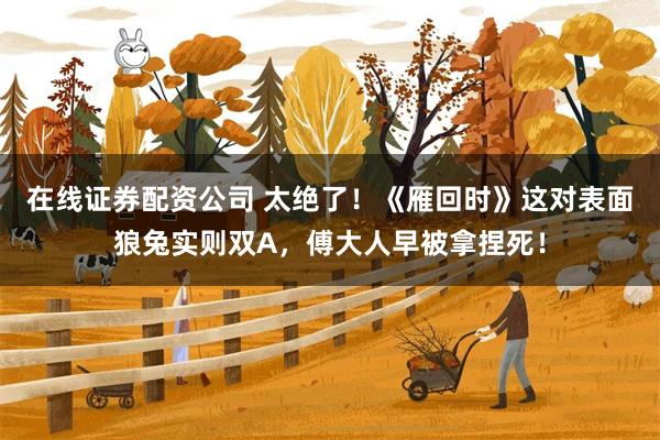 在线证券配资公司 太绝了！《雁回时》这对表面狼兔实则双A，傅大人早被拿捏死！