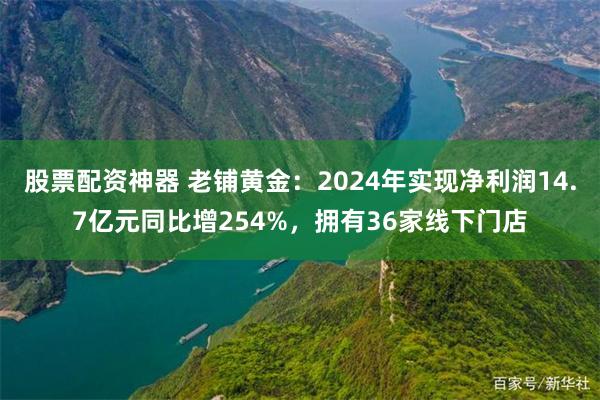 股票配资神器 老铺黄金：2024年实现净利润14.7亿元同比增254%，拥有36家线下门店