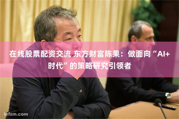 在线股票配资交流 东方财富陈果：做面向“AI+时代”的策略研究引领者
