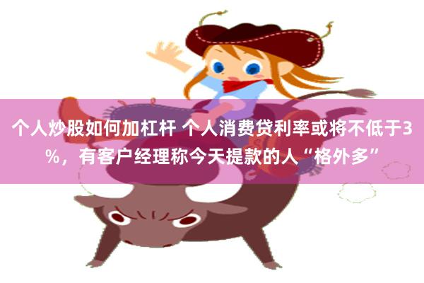 个人炒股如何加杠杆 个人消费贷利率或将不低于3%，有客户经理称今天提款的人“格外多”