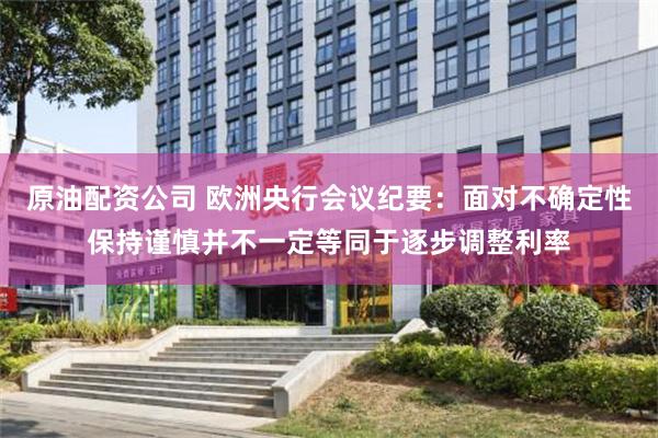 原油配资公司 欧洲央行会议纪要：面对不确定性保持谨慎并不一定等同于逐步调整利率