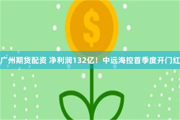 广州期货配资 净利润132亿！中远海控首季度开门红