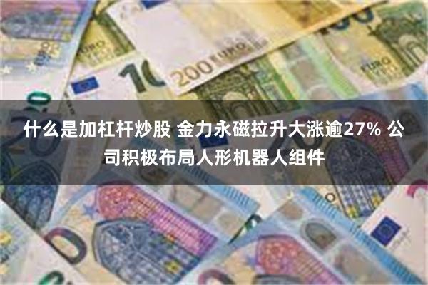 什么是加杠杆炒股 金力永磁拉升大涨逾27% 公司积极布局人形机器人组件