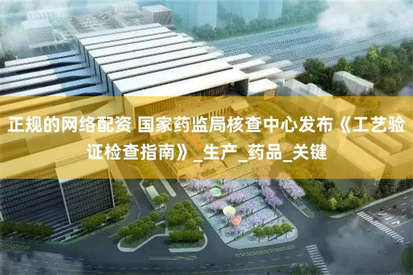 正规的网络配资 国家药监局核查中心发布《工艺验证检查指南》_生产_药品_关键