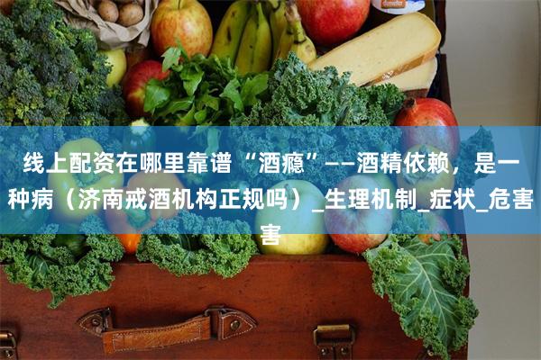 线上配资在哪里靠谱 “酒瘾”——酒精依赖，是一种病（济南戒酒机构正规吗）_生理机制_症状_危害