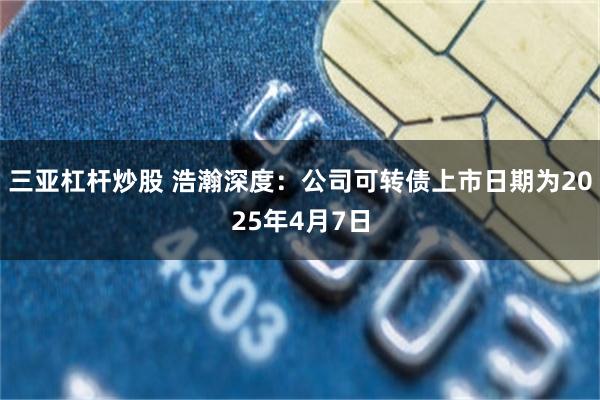 三亚杠杆炒股 浩瀚深度：公司可转债上市日期为2025年4月7日