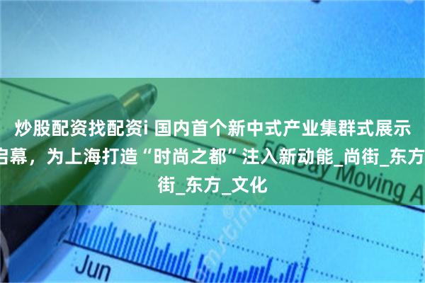 炒股配资找配资i 国内首个新中式产业集群式展示平台启幕，为上海打造“时尚之都”注入新动能_尚街_东方_文化