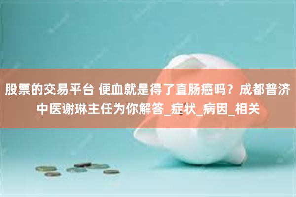 股票的交易平台 便血就是得了直肠癌吗？成都普济中医谢琳主任为你解答_症状_病因_相关