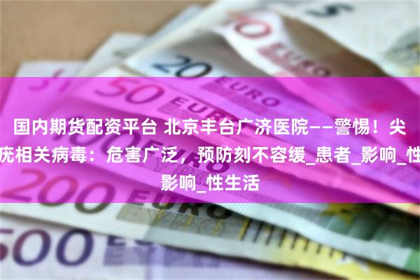 国内期货配资平台 北京丰台广济医院——警惕！尖锐湿疣相关病毒：危害广泛，预防刻不容缓_患者_影响_性生活