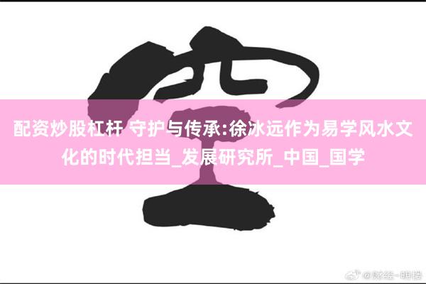配资炒股杠杆 守护与传承:徐冰远作为易学风水文化的时代担当_发展研究所_中国_国学
