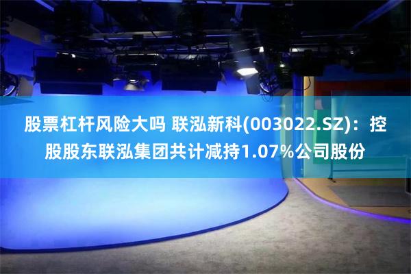 股票杠杆风险大吗 联泓新科(003022.SZ)：控股股东联泓集团共计减持1.07%公司股份