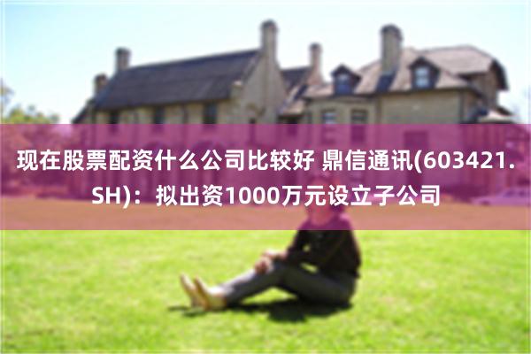 现在股票配资什么公司比较好 鼎信通讯(603421.SH)：拟出资1000万元设立子公司
