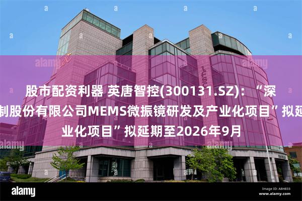 股市配资利器 英唐智控(300131.SZ)：“深圳市英唐智能控制股份有限公司MEMS微振镜研发及产业化项目”拟延期至2026年9月