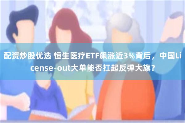 配资炒股优选 恒生医疗ETF飙涨近3%背后，中国License-out大单能否扛起反弹大旗？