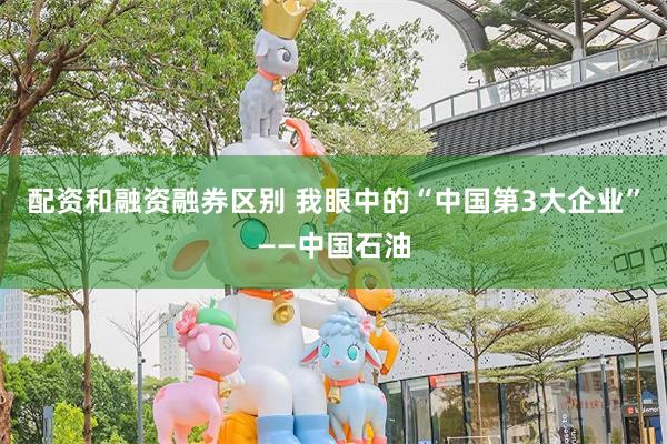 配资和融资融券区别 我眼中的“中国第3大企业”——中国石油