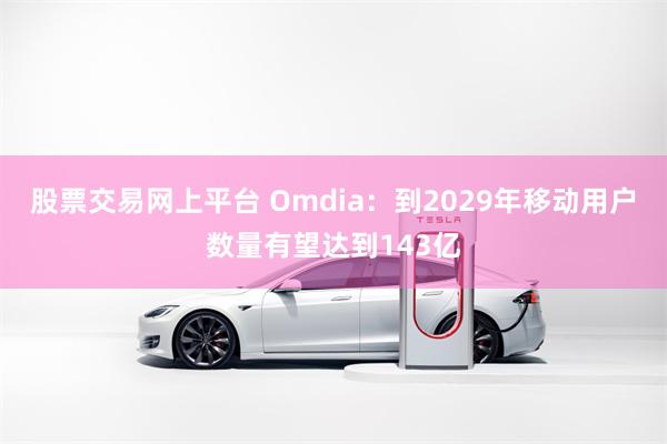 股票交易网上平台 Omdia：到2029年移动用户数量有望达到143亿