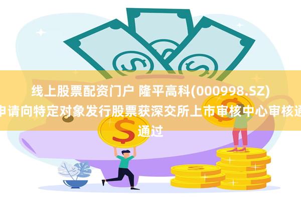 线上股票配资门户 隆平高科(000998.SZ)：申请向特定对象发行股票获深交所上市审核中心审核通过