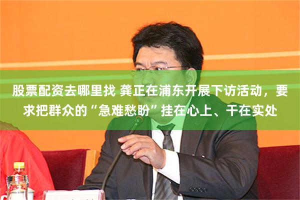 股票配资去哪里找 龚正在浦东开展下访活动，要求把群众的“急难愁盼”挂在心上、干在实处