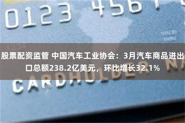 股票配资监管 中国汽车工业协会：3月汽车商品进出口总额238.2亿美元，环比增长32.1%