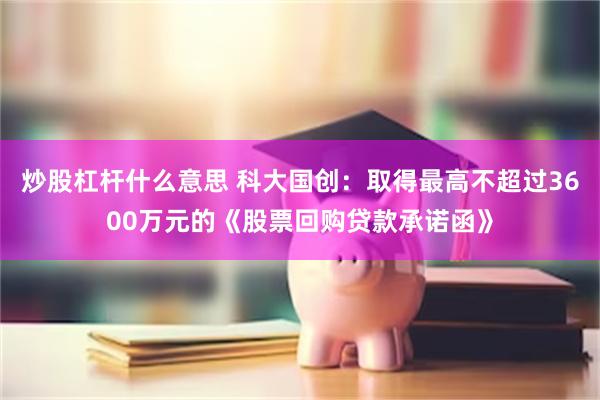 炒股杠杆什么意思 科大国创：取得最高不超过3600万元的《股票回购贷款承诺函》