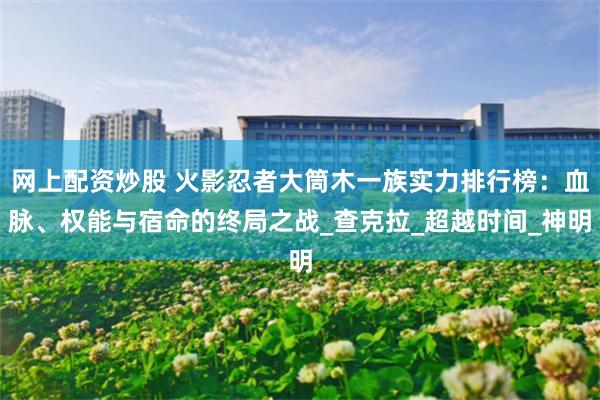 网上配资炒股 火影忍者大筒木一族实力排行榜：血脉、权能与宿命的终局之战_查克拉_超越时间_神明
