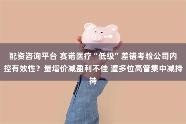 配资咨询平台 赛诺医疗“低级”差错考验公司内控有效性？量增价减盈利不佳 遭多位高管集中减持
