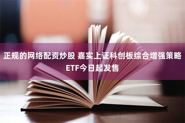 正规的网络配资炒股 嘉实上证科创板综合增强策略ETF今日起发售