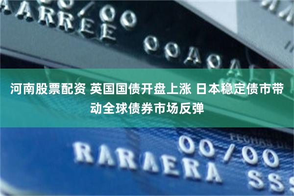 河南股票配资 英国国债开盘上涨 日本稳定债市带动全球债券市场反弹