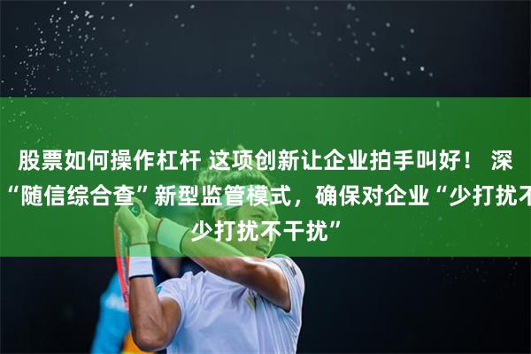 股票如何操作杠杆 这项创新让企业拍手叫好！ 深圳推出“随信综合查”新型监管模式，确保对企业“少打扰不干扰”