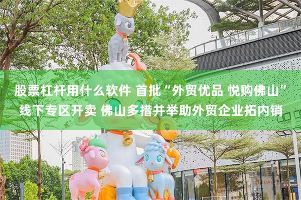 股票杠杆用什么软件 首批“外贸优品 悦购佛山”线下专区开卖 佛山多措并举助外贸企业拓内销