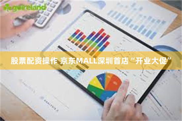股票配资操作 京东MALL深圳首店“开业大促”