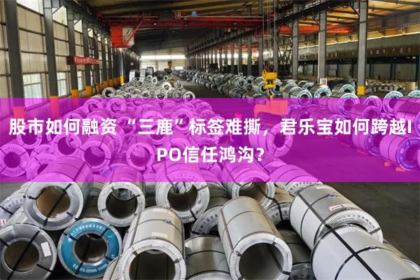 股市如何融资 “三鹿”标签难撕，君乐宝如何跨越IPO信任鸿沟？