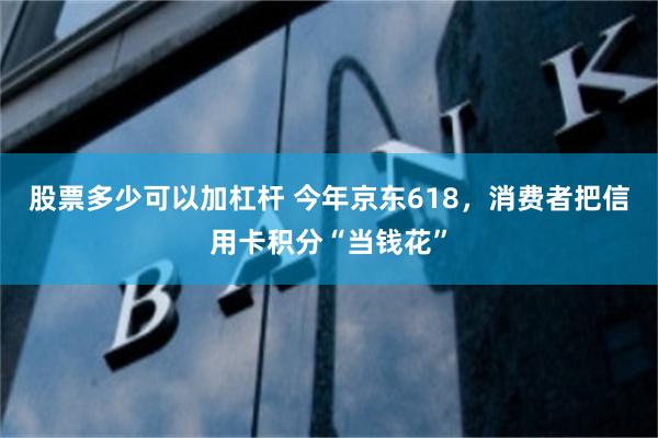 股票多少可以加杠杆 今年京东618，消费者把信用卡积分“当钱花”