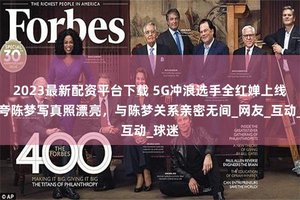 2023最新配资平台下载 5G冲浪选手全红婵上线，猛夸陈梦写真照漂亮，与陈梦关系亲密无间_网友_互动_球迷