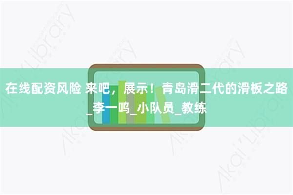在线配资风险 来吧，展示！青岛滑二代的滑板之路_李一鸣_小队员_教练