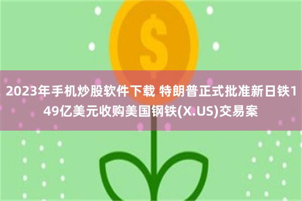 2023年手机炒股软件下载 特朗普正式批准新日铁149亿美元收购美国钢铁(X.US)交易案
