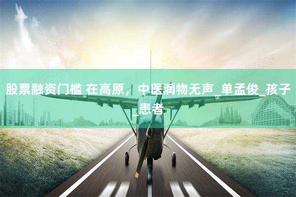 股票融资门槛 在高原，中医润物无声_单孟俊_孩子_患者
