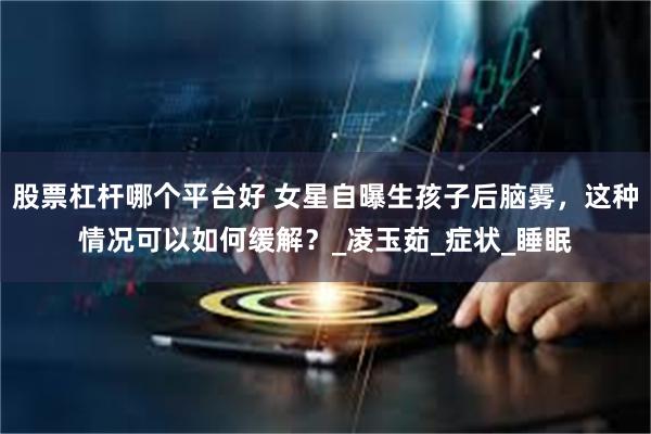 股票杠杆哪个平台好 女星自曝生孩子后脑雾，这种情况可以如何缓解？_凌玉茹_症状_睡眠