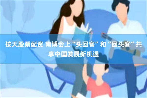 按天股票配资 南博会上“头回客”和“回头客”共享中国发展新机遇