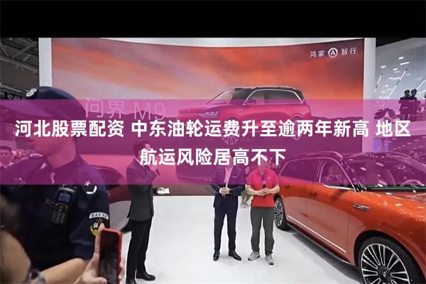 河北股票配资 中东油轮运费升至逾两年新高 地区航运风险居高不下