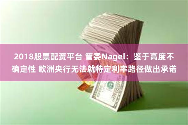 2018股票配资平台 管委Nagel：鉴于高度不确定性 欧洲央行无法就特定利率路径做出承诺