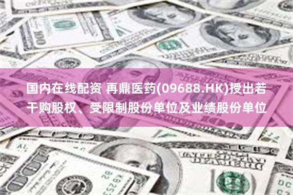 国内在线配资 再鼎医药(09688.HK)授出若干购股权、受限制股份单位及业绩股份单位