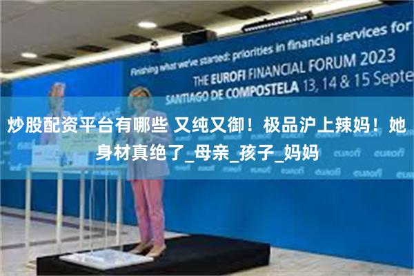 炒股配资平台有哪些 又纯又御！极品沪上辣妈！她身材真绝了_母亲_孩子_妈妈